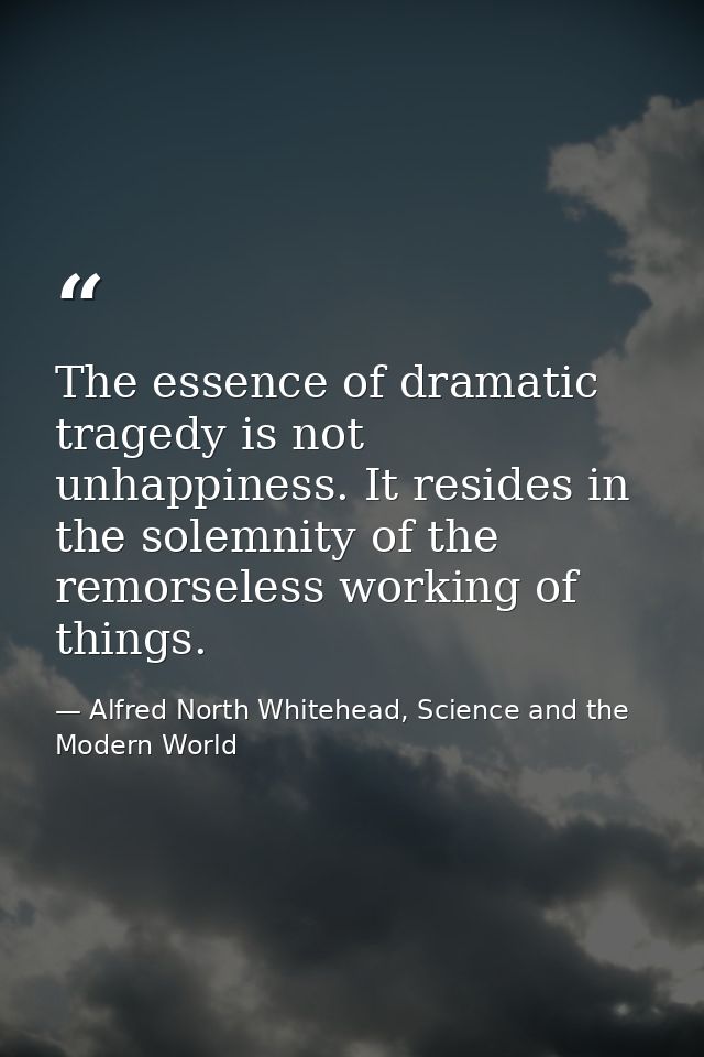 The essence of dramatic tragedy is not unhappiness. It resides in the solemnity of the remorseless working of things. — Alfred North Whitehead, Science and the Modern World