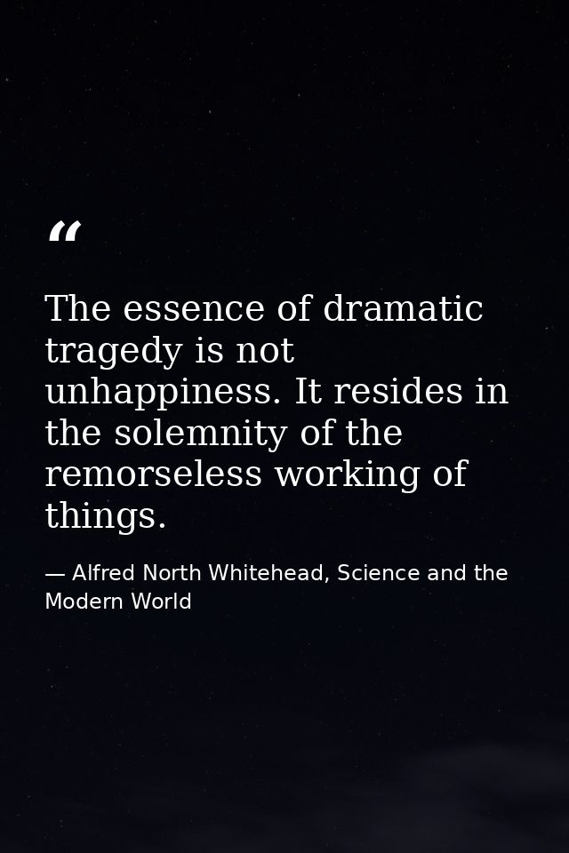 The essence of dramatic tragedy is not unhappiness. It resides in the solemnity of the remorseless working of things. — Alfred North Whitehead, Science and the Modern World