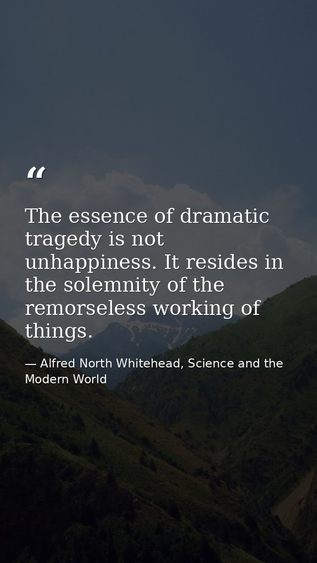 The essence of dramatic tragedy is not unhappiness. It resides in the solemnity of the remorseless working of things. — Alfred North Whitehead, Science and the Modern World