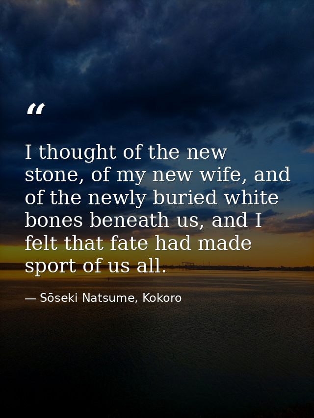 I thought of the new stone, of my new wife, and of the newly buried white bones beneath us, and I felt that fate had mad — Sōseki Natsume, Kokoro