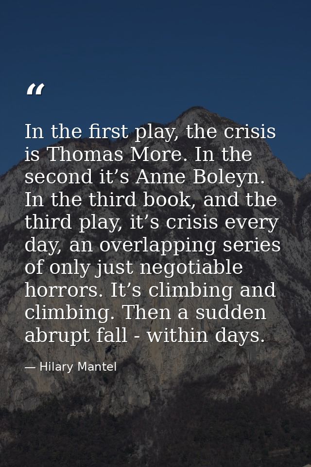 In the first play, the crisis is Thomas More. In the second it’s Anne Boleyn. In the third book, and the third play, it’ — Hilary Mantel