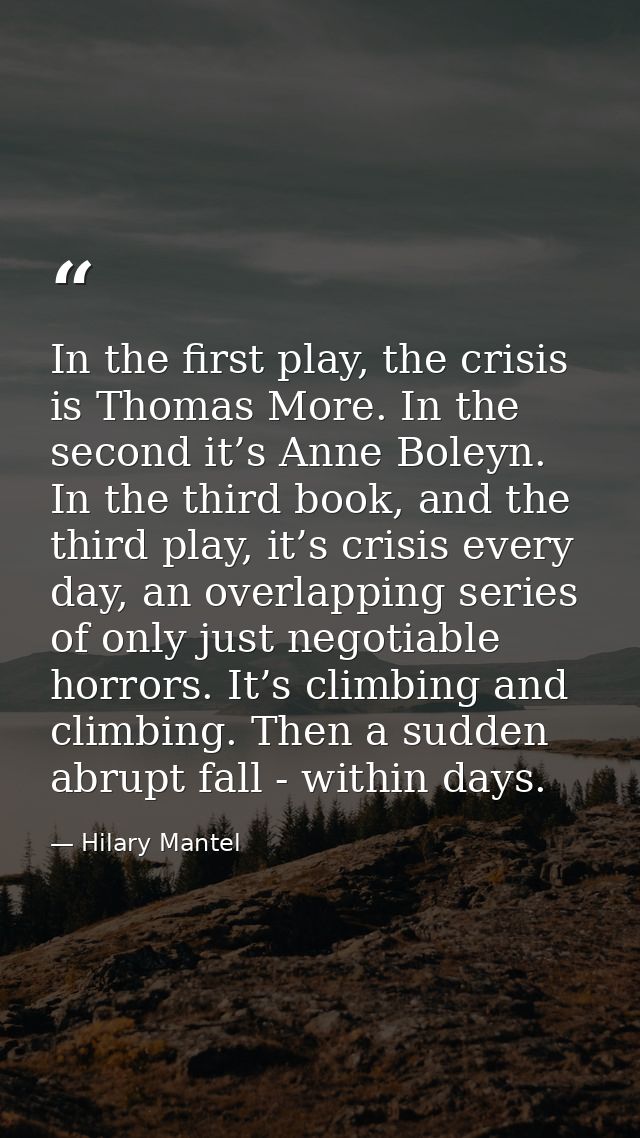 In the first play, the crisis is Thomas More. In the second it’s Anne Boleyn. In the third book, and the third play, it’ — Hilary Mantel