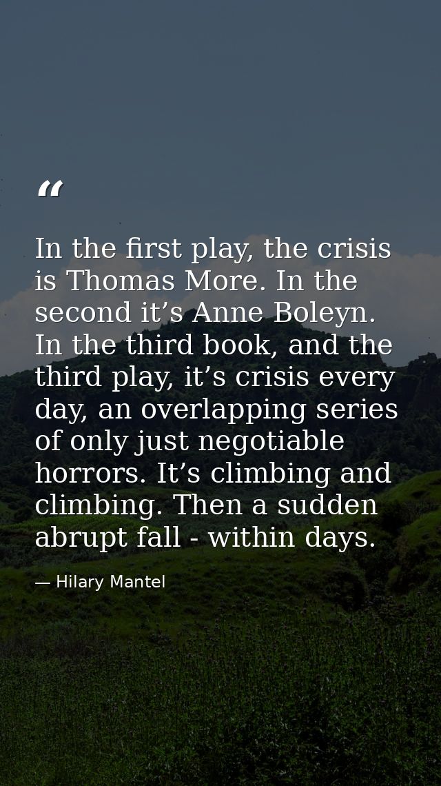 In the first play, the crisis is Thomas More. In the second it’s Anne Boleyn. In the third book, and the third play, it’ — Hilary Mantel