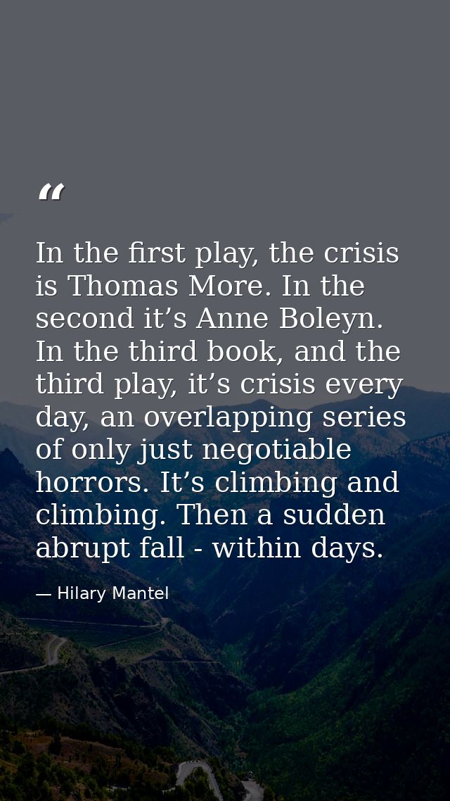 In the first play, the crisis is Thomas More. In the second it’s Anne Boleyn. In the third book, and the third play, it’ — Hilary Mantel