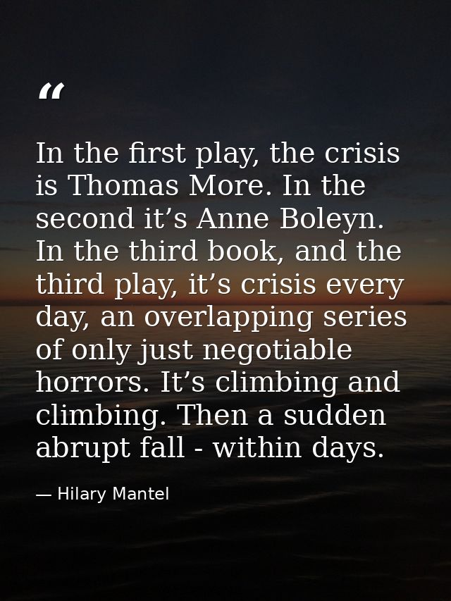 In the first play, the crisis is Thomas More. In the second it’s Anne Boleyn. In the third book, and the third play, it’ — Hilary Mantel