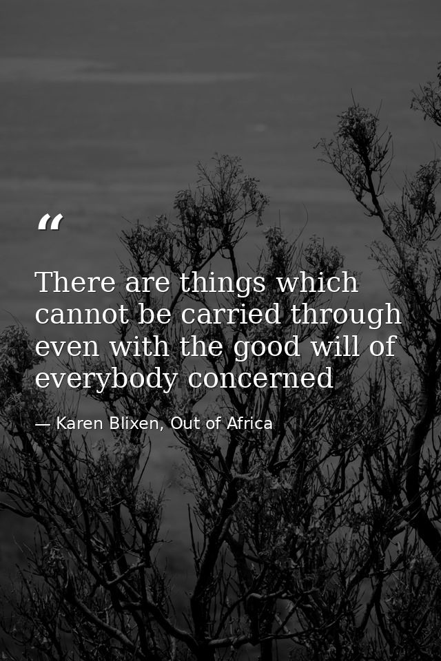 There are things which cannot be carried through even with the good will of everybody concerned — Karen Blixen, Out of Africa