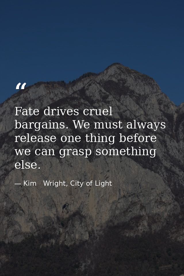 Fate drives cruel bargains. We must always release one thing before we can grasp something else. — Kim   Wright, City of Light