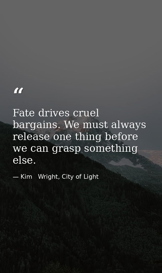 Fate drives cruel bargains. We must always release one thing before we can grasp something else. — Kim   Wright, City of Light