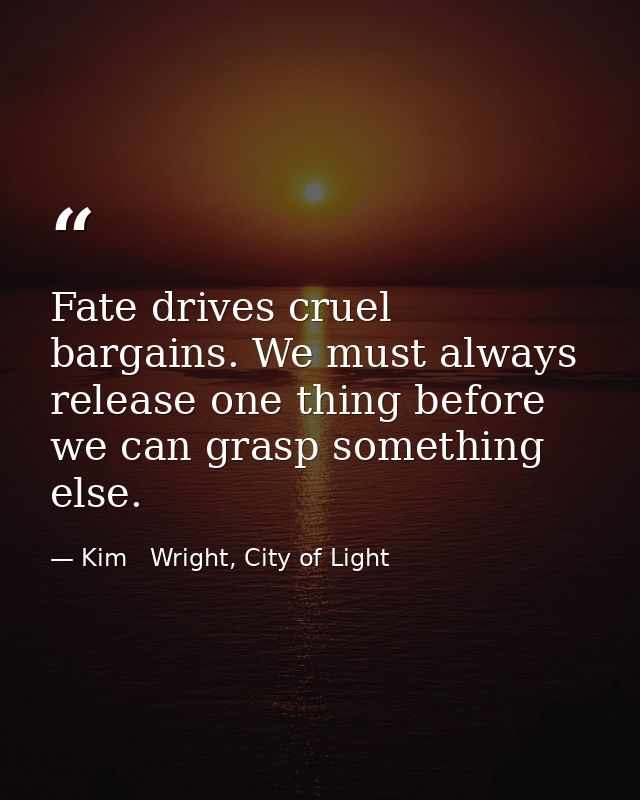 Fate drives cruel bargains. We must always release one thing before we can grasp something else. — Kim   Wright, City of Light
