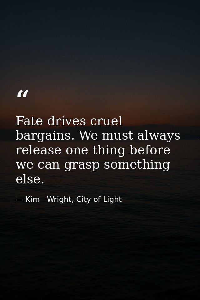 Fate drives cruel bargains. We must always release one thing before we can grasp something else. — Kim   Wright, City of Light