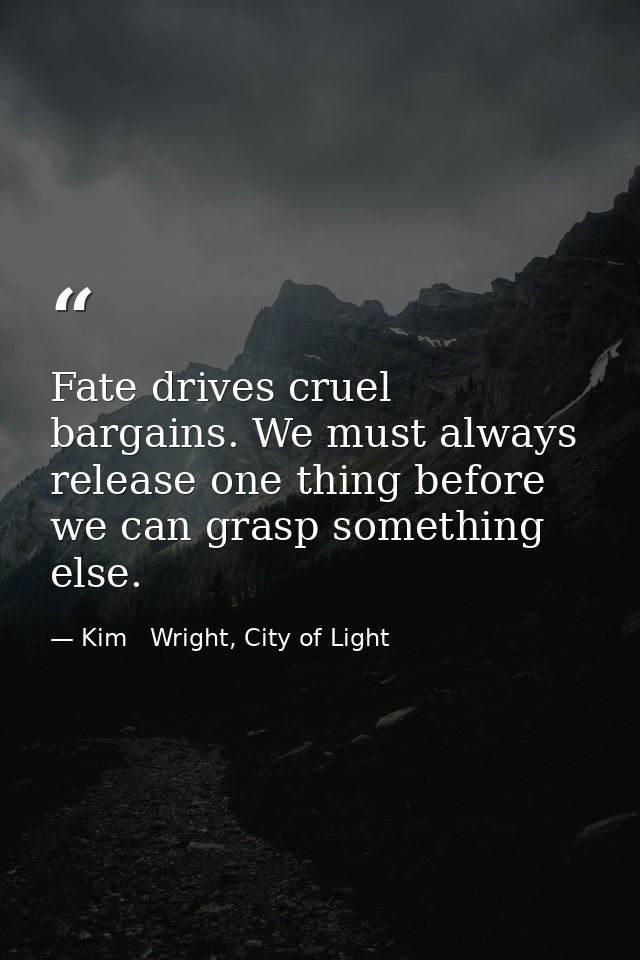 Fate drives cruel bargains. We must always release one thing before we can grasp something else. — Kim   Wright, City of Light