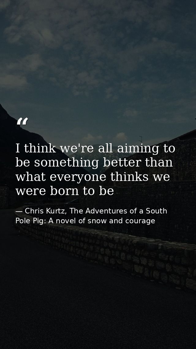I think we're all aiming to be something better than what everyone thinks we were born to be — Chris Kurtz, The Adventures of a South Pole Pig: A novel of snow and courage