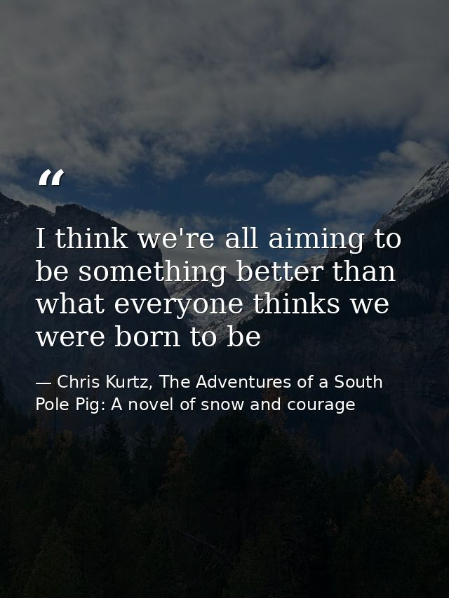 I think we're all aiming to be something better than what everyone thinks we were born to be — Chris Kurtz, The Adventures of a South Pole Pig: A novel of snow and courage