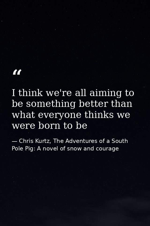 I think we're all aiming to be something better than what everyone thinks we were born to be — Chris Kurtz, The Adventures of a South Pole Pig: A novel of snow and courage