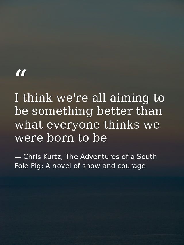 I think we're all aiming to be something better than what everyone thinks we were born to be — Chris Kurtz, The Adventures of a South Pole Pig: A novel of snow and courage