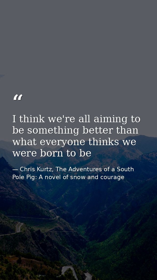 I think we're all aiming to be something better than what everyone thinks we were born to be — Chris Kurtz, The Adventures of a South Pole Pig: A novel of snow and courage