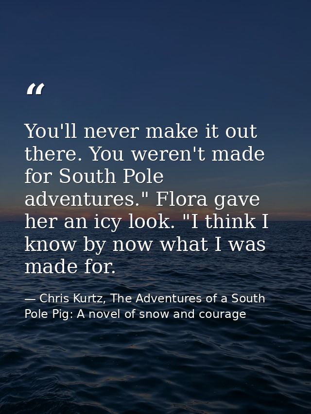 You'll never make it out there. You weren't made for South Pole adventures." Flora gave her an icy look. "I think I know — Chris Kurtz, The Adventures of a South Pole Pig: A novel of snow and courage