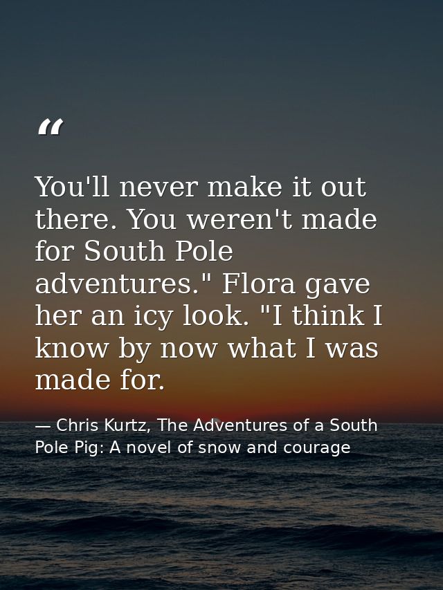 You'll never make it out there. You weren't made for South Pole adventures." Flora gave her an icy look. "I think I know — Chris Kurtz, The Adventures of a South Pole Pig: A novel of snow and courage