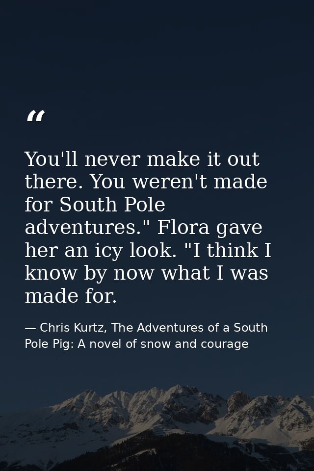 You'll never make it out there. You weren't made for South Pole adventures." Flora gave her an icy look. "I think I know — Chris Kurtz, The Adventures of a South Pole Pig: A novel of snow and courage