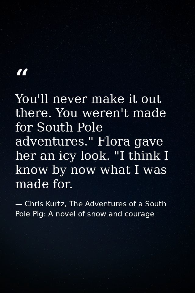 You'll never make it out there. You weren't made for South Pole adventures." Flora gave her an icy look. "I think I know — Chris Kurtz, The Adventures of a South Pole Pig: A novel of snow and courage