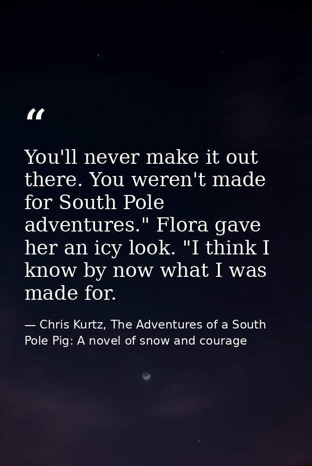 You'll never make it out there. You weren't made for South Pole adventures." Flora gave her an icy look. "I think I know — Chris Kurtz, The Adventures of a South Pole Pig: A novel of snow and courage