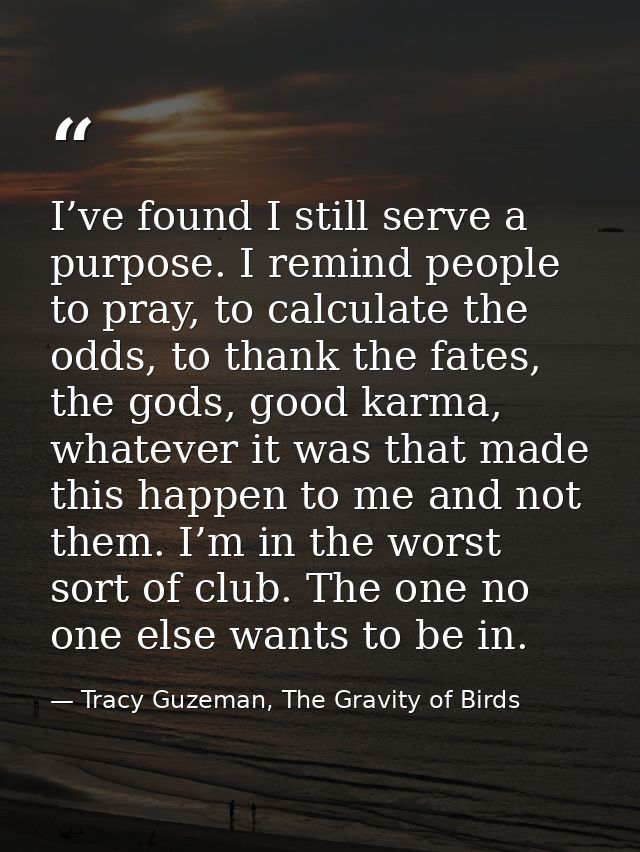 I’ve found I still serve a purpose. I remind people to pray, to calculate the odds, to thank the fates, the gods, good k — Tracy Guzeman, The Gravity of Birds
