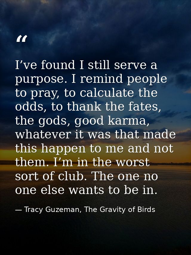 I’ve found I still serve a purpose. I remind people to pray, to calculate the odds, to thank the fates, the gods, good k — Tracy Guzeman, The Gravity of Birds