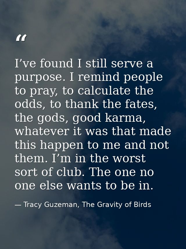 I’ve found I still serve a purpose. I remind people to pray, to calculate the odds, to thank the fates, the gods, good k — Tracy Guzeman, The Gravity of Birds