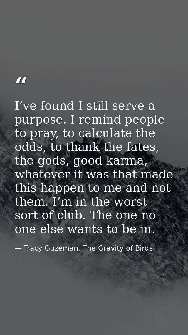I’ve found I still serve a purpose. I remind people to pray, to calculate the odds, to thank the fates, the gods, good k — Tracy Guzeman, The Gravity of Birds