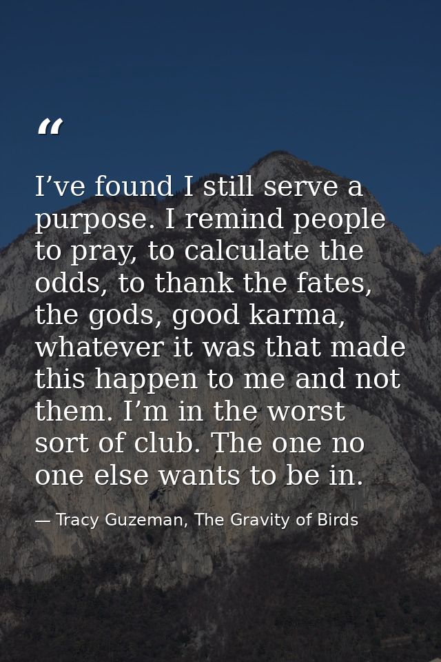 I’ve found I still serve a purpose. I remind people to pray, to calculate the odds, to thank the fates, the gods, good k — Tracy Guzeman, The Gravity of Birds