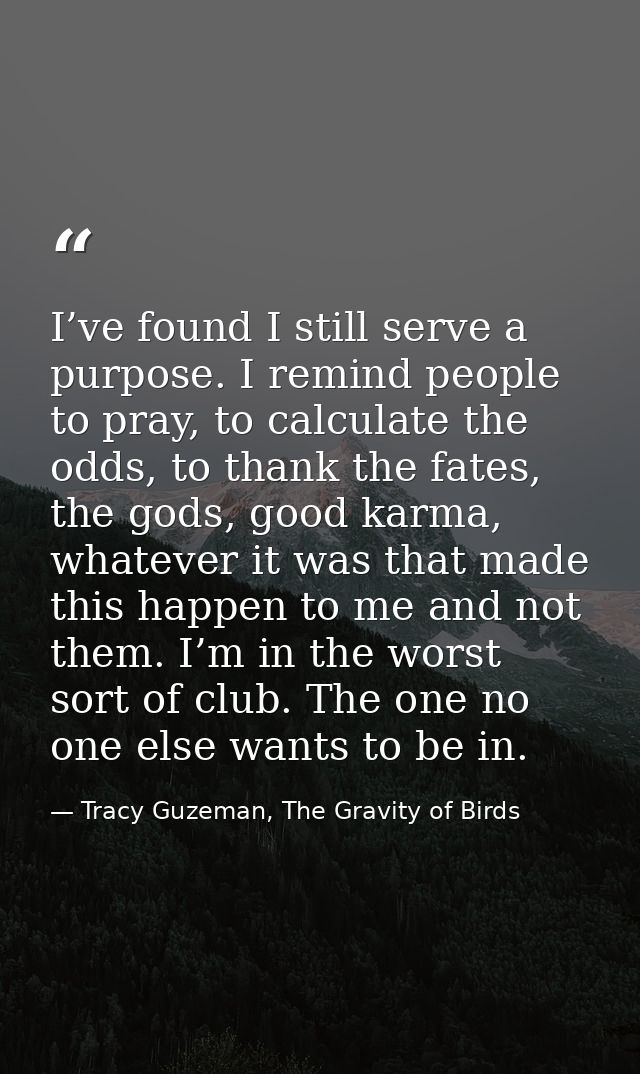 I’ve found I still serve a purpose. I remind people to pray, to calculate the odds, to thank the fates, the gods, good k — Tracy Guzeman, The Gravity of Birds