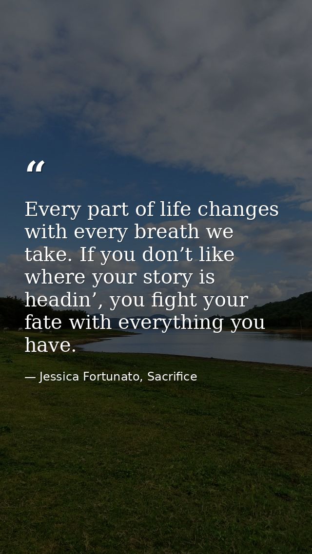 Every part of life changes with every breath we take. If you don’t like where your story is headin’, you fight your fate — Jessica Fortunato, Sacrifice