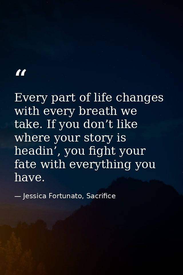 Every part of life changes with every breath we take. If you don’t like where your story is headin’, you fight your fate — Jessica Fortunato, Sacrifice
