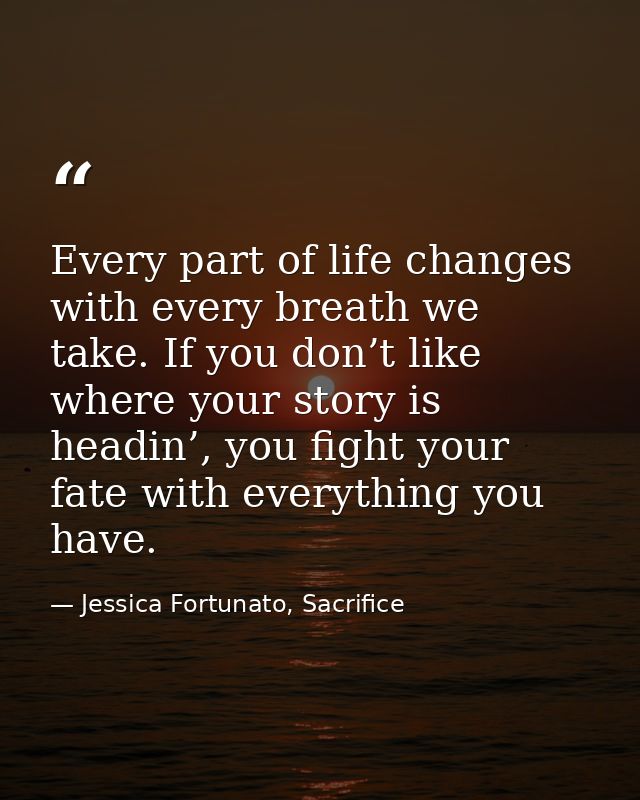 Every part of life changes with every breath we take. If you don’t like where your story is headin’, you fight your fate — Jessica Fortunato, Sacrifice