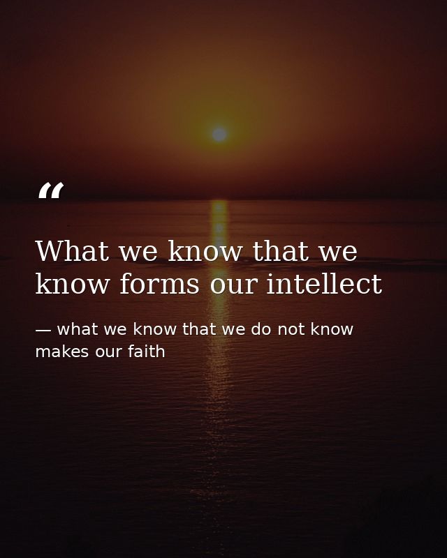 What we know that we know forms our intellect — what we know that we do not know makes our faith