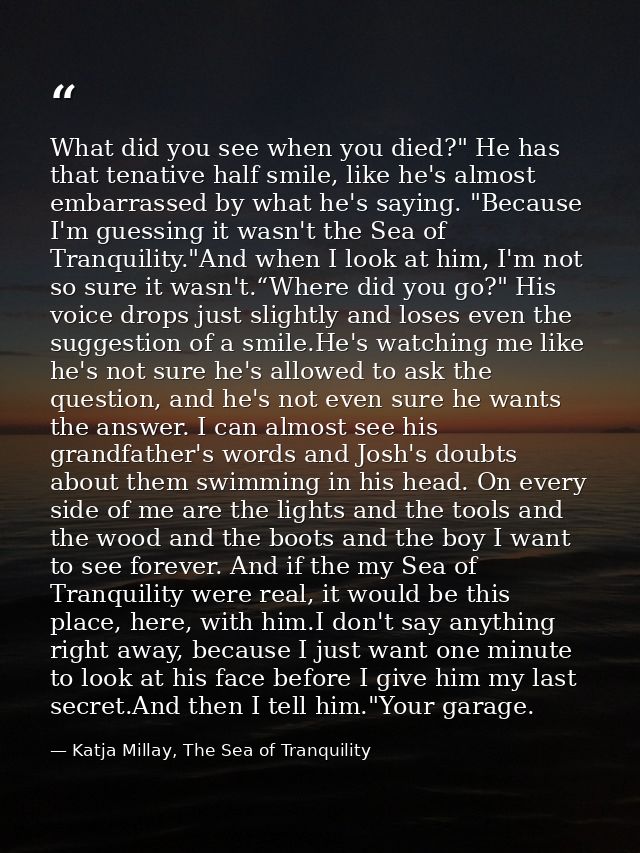 What did you see when you died?" He has that tenative half smile, like he's almost embarrassed by what he's saying. "Bec — Katja Millay, The Sea of Tranquility