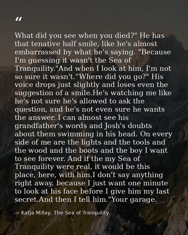 What did you see when you died?" He has that tenative half smile, like he's almost embarrassed by what he's saying. "Bec — Katja Millay, The Sea of Tranquility