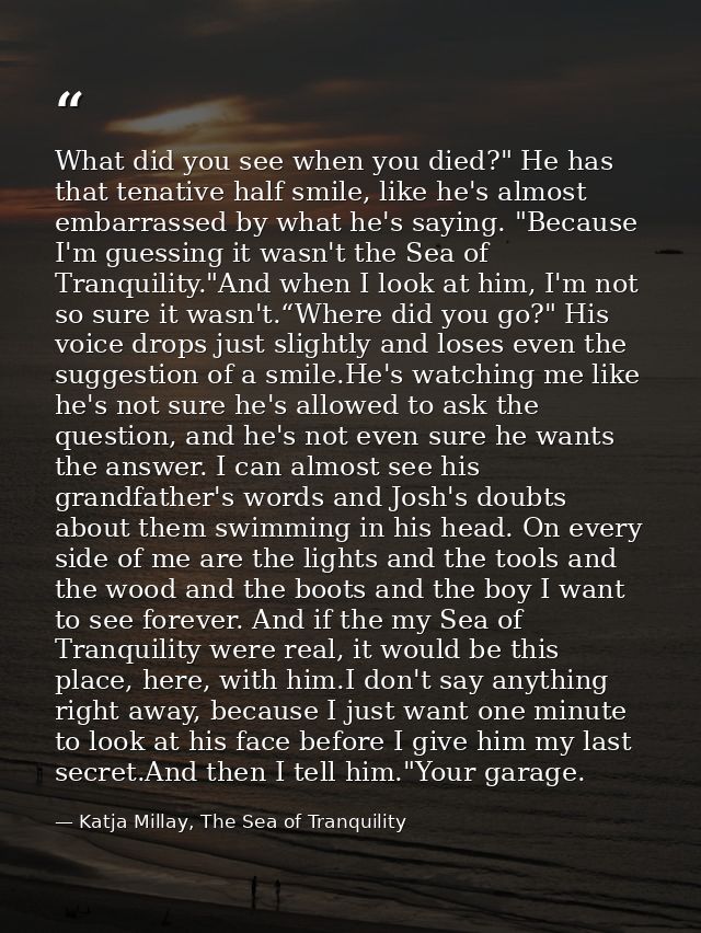 What did you see when you died?" He has that tenative half smile, like he's almost embarrassed by what he's saying. "Bec — Katja Millay, The Sea of Tranquility