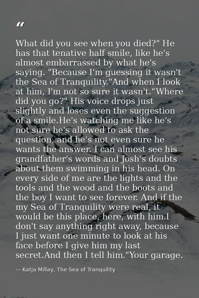 What did you see when you died?" He has that tenative half smile, like he's almost embarrassed by what he's saying. "Bec — Katja Millay, The Sea of Tranquility