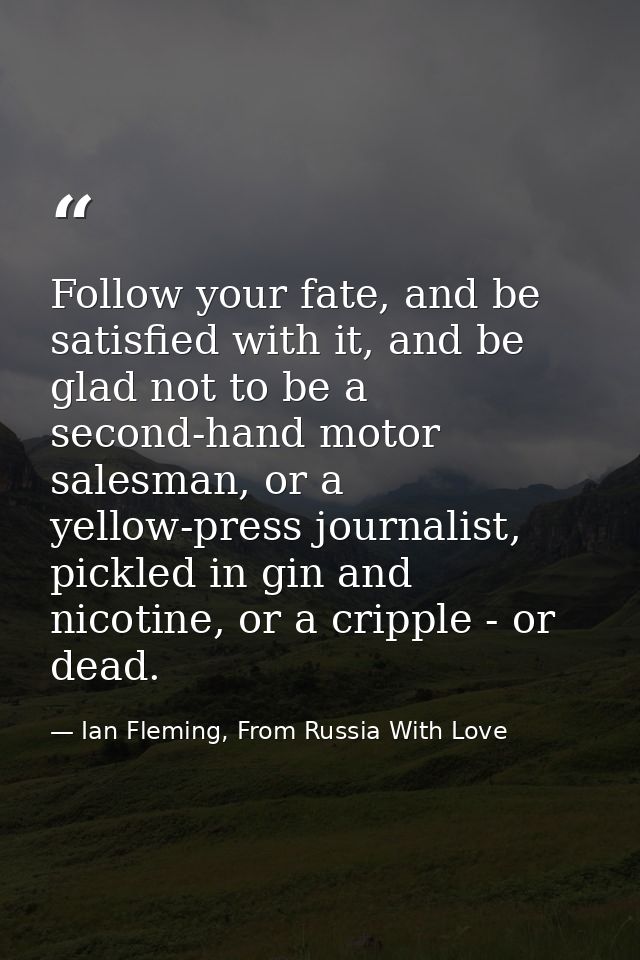 Follow your fate, and be satisfied with it, and be glad not to be a second-hand motor salesman, or a yellow-press journa — Ian Fleming, From Russia With Love