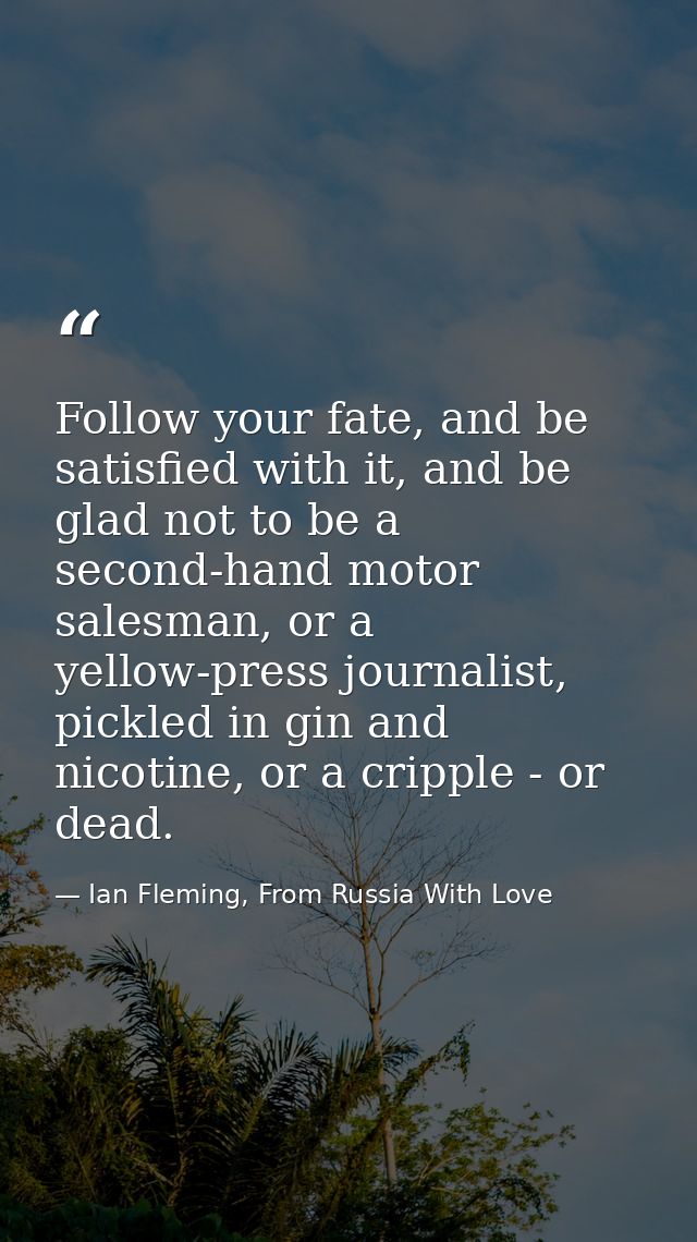 Follow your fate, and be satisfied with it, and be glad not to be a second-hand motor salesman, or a yellow-press journa — Ian Fleming, From Russia With Love