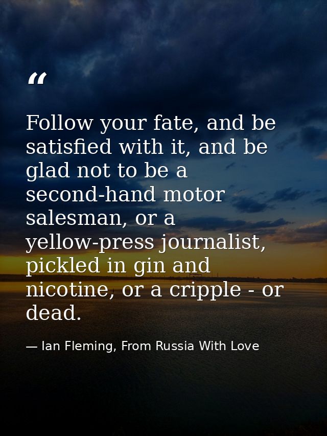 Follow your fate, and be satisfied with it, and be glad not to be a second-hand motor salesman, or a yellow-press journa — Ian Fleming, From Russia With Love