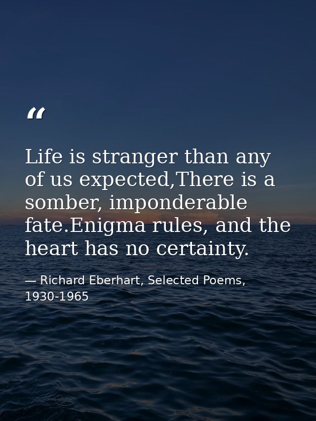 Life is stranger than any of us expected,There is a somber, imponderable fate.Enigma rules, and the heart has no certain — Richard Eberhart, Selected Poems, 1930-1965