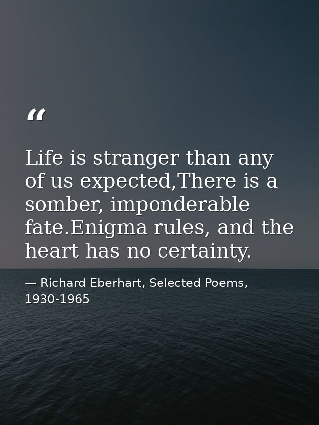 Life is stranger than any of us expected,There is a somber, imponderable fate.Enigma rules, and the heart has no certain — Richard Eberhart, Selected Poems, 1930-1965