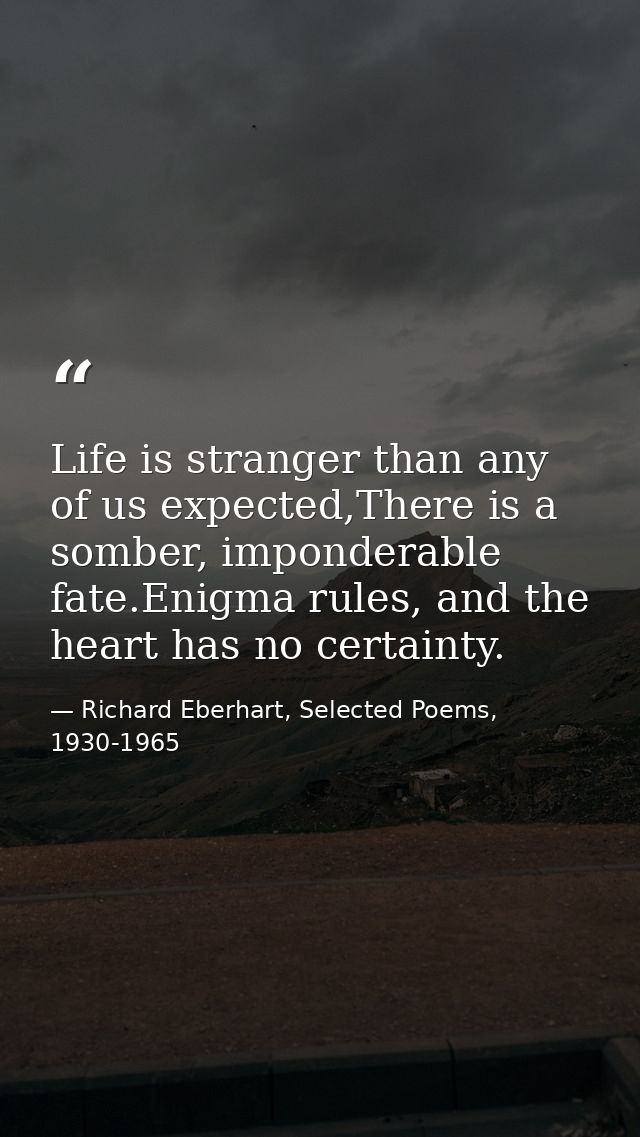 Life is stranger than any of us expected,There is a somber, imponderable fate.Enigma rules, and the heart has no certain — Richard Eberhart, Selected Poems, 1930-1965
