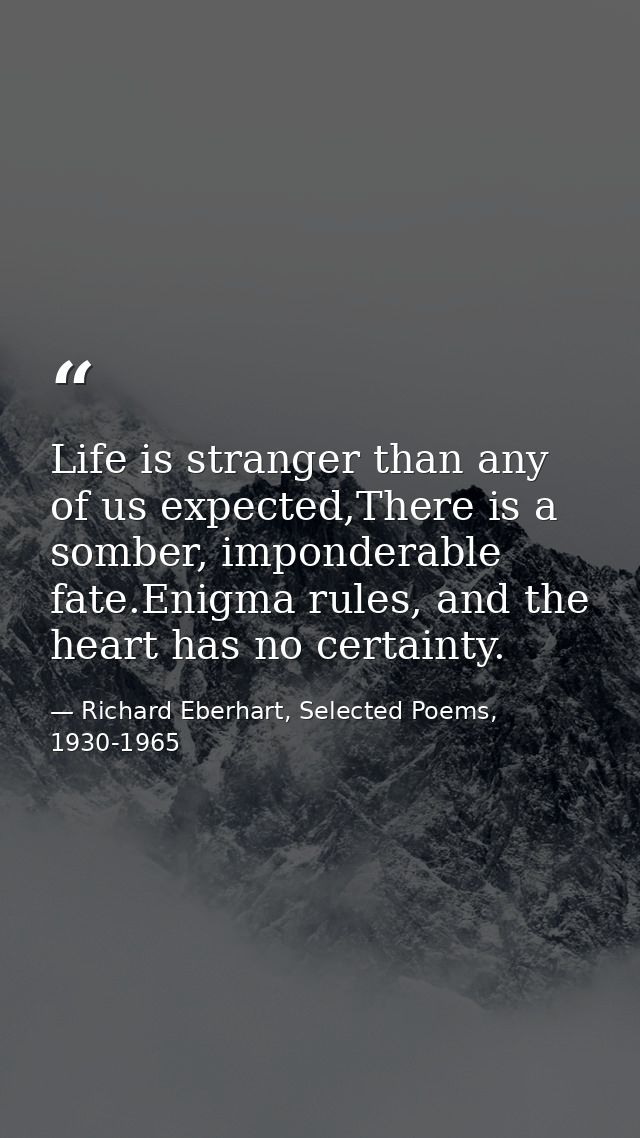 Life is stranger than any of us expected,There is a somber, imponderable fate.Enigma rules, and the heart has no certain — Richard Eberhart, Selected Poems, 1930-1965