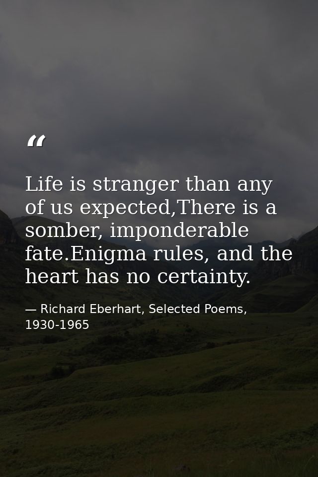 Life is stranger than any of us expected,There is a somber, imponderable fate.Enigma rules, and the heart has no certain — Richard Eberhart, Selected Poems, 1930-1965