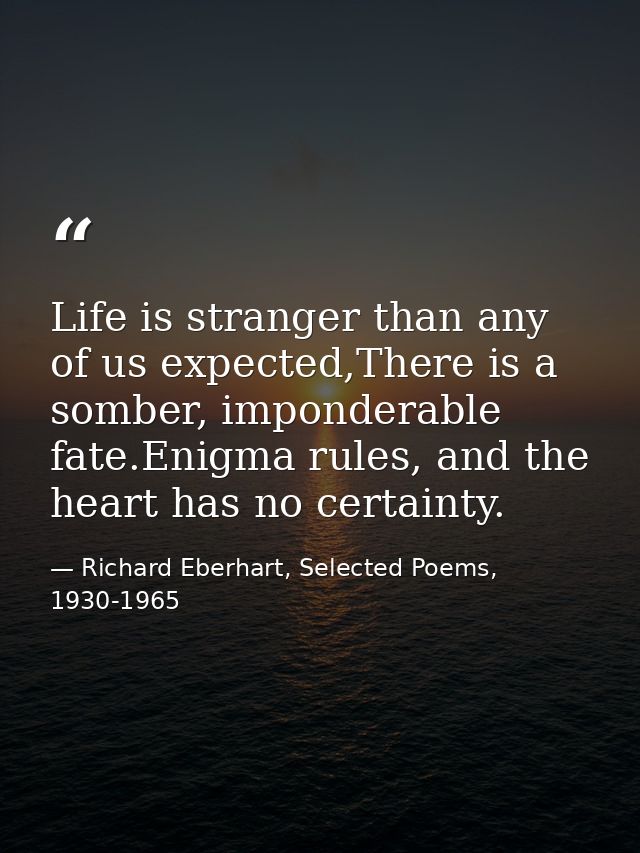 Life is stranger than any of us expected,There is a somber, imponderable fate.Enigma rules, and the heart has no certain — Richard Eberhart, Selected Poems, 1930-1965