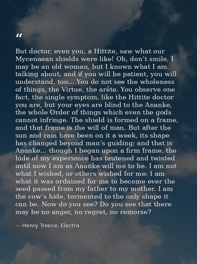 But doctor, even you, a Hittite, saw what our Mycenaean shields were like! Oh, don’t smile, I may be an old woman, but I — Henry Treece, Electra