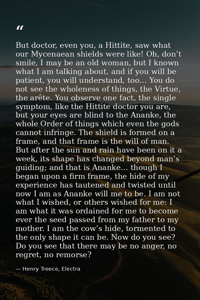 But doctor, even you, a Hittite, saw what our Mycenaean shields were like! Oh, don’t smile, I may be an old woman, but I — Henry Treece, Electra